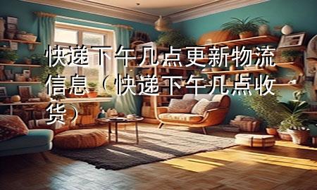 快递下午几点更新物流信息(快递下午几点收货)