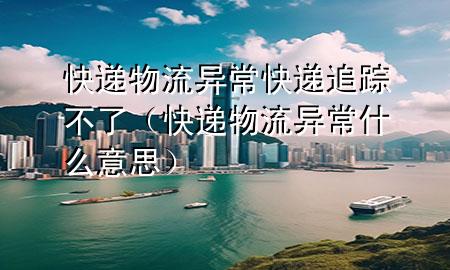快递物流异常快递追踪不了(快递物流异常什么意思)