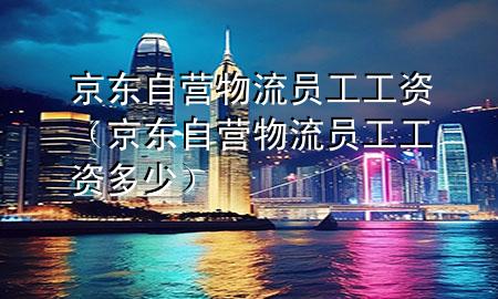 京东自营物流员工工资(京东自营物流员工工资多少)