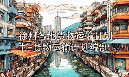 徐州各地货物运输计划书-货物运输计划编制