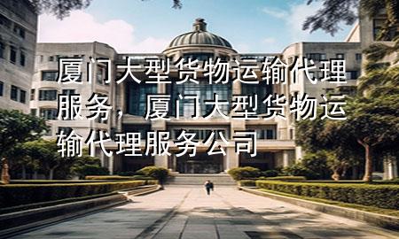 厦门大型货物运输代理服务,厦门大型货物运输代理服务公司