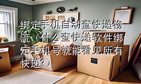 绑定手机自动查快递物流(什么查快递软件 绑定手机号就能看见所有快递?)