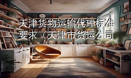 天津货物运输代理标准要求(天津市货运公司)
