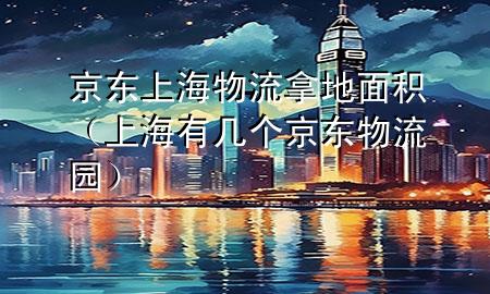 京东上海物流拿地面积(上海有几个京东物流园)