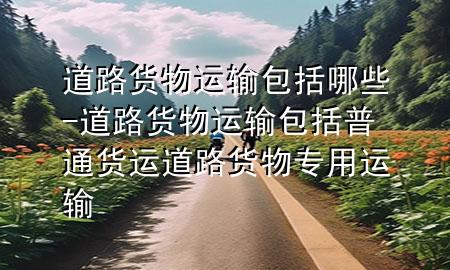 道路货物运输包括哪些-道路货物运输包括普通货运道路货物专用运输