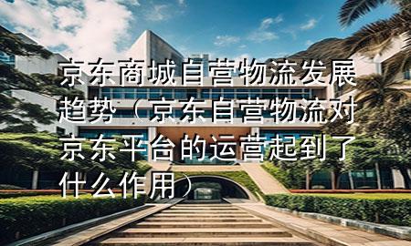 京东商城自营物流发展趋势(京东自营物流对京东平台的运营起到了什么作用)