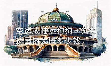 空运或陆运狗狗（狗空运国内大概多少钱）