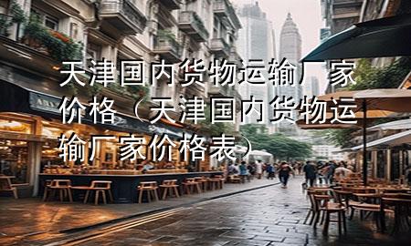 天津国内货物运输厂家价格(天津国内货物运输厂家价格表)