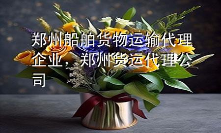 郑州船舶货物运输代理企业,郑州货运代理公司