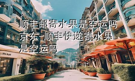 顺丰邮寄水果是空运吗京东-顺丰快递寄水果是空运吗
