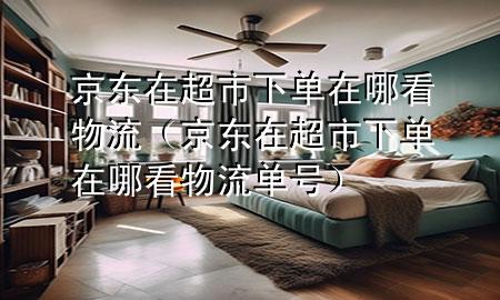 京东在超市下单在哪看物流(京东在超市下单在哪看物流单号)