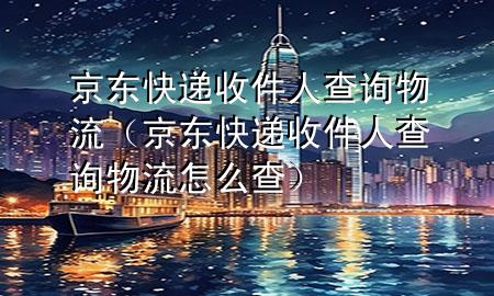 京东快递收件人查询物流(京东快递收件人查询物流怎么查)