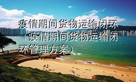 疫情期间货物运输闭环(疫情期间货物运输闭环管理方案)