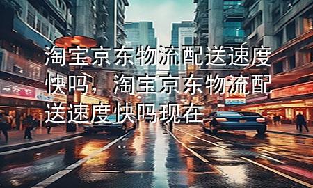 淘宝京东物流配送速度快吗,淘宝京东物流配送速度快吗现在