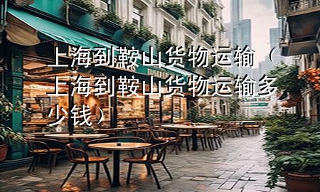 上海到鞍山货物运输(上海到鞍山货物运输多少钱)