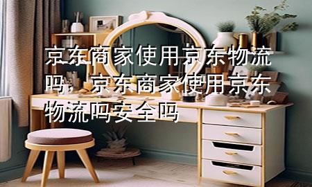 京东商家使用京东物流吗,京东商家使用京东物流吗安全吗
