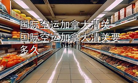 国际空运加拿大清关-国际空运加拿大清关要多久