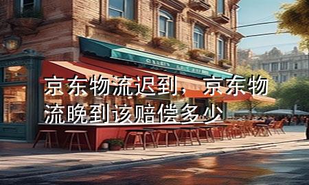 京东物流迟到,京东物流晚到该赔偿多少