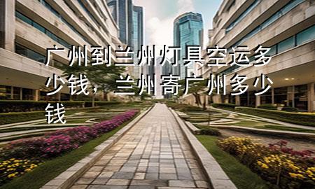广州到兰州灯具空运多少钱，兰州寄广州多少钱