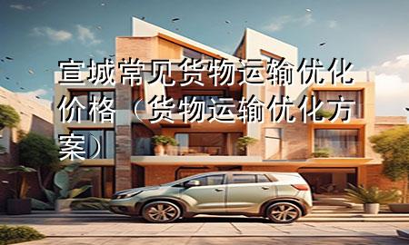 宣城常见货物运输优化价格(货物运输优化方案)