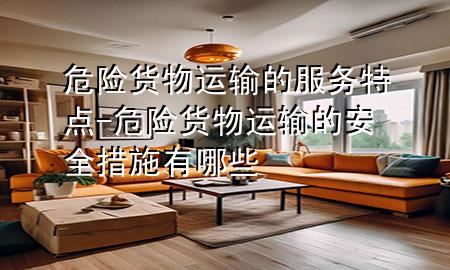 危险货物运输的服务特点-危险货物运输的安全措施有哪些
