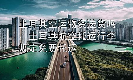 土耳其空运物资送货吗，土耳其航空托运行李规定免费托运
