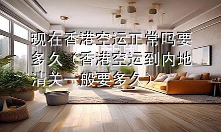 现在香港空运正常吗要多久（香港空运到内地清关一般要多久）