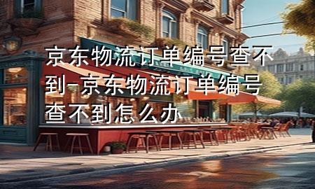 京东物流订单编号查不到-京东物流订单编号查不到怎么办
