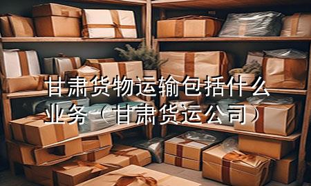 甘肃货物运输包括什么业务(甘肃货运公司)