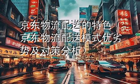 京东物流配送的特色(京东物流配送模式优劣势及对策分析)