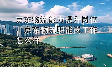 京东物流能力提升岗位,京东物流职能岗工作怎么样