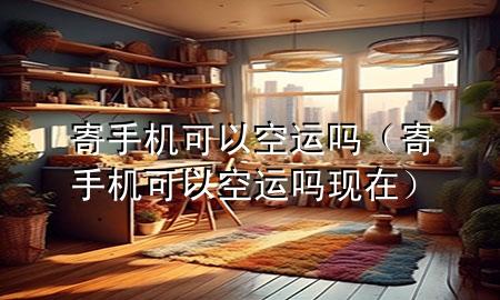 寄手机可以空运吗（寄手机可以空运吗现在）