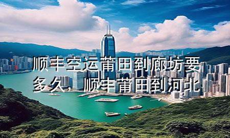顺丰空运莆田到廊坊要多久，顺丰莆田到河北