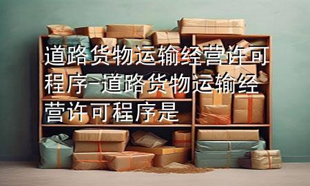 道路货物运输经营许可程序-道路货物运输经营许可程序是