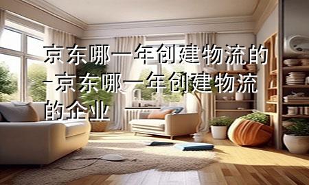 京东哪一年创建物流的-京东哪一年创建物流的企业