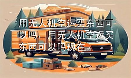 用无人机空运买东西可以吗，用无人机空运买东西可以吗现在