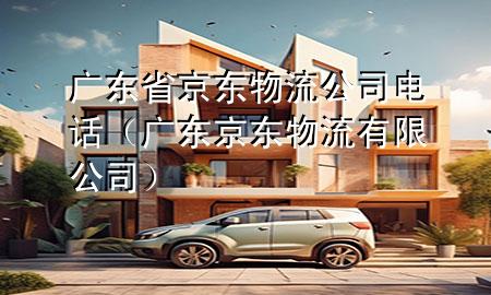 广东省京东物流公司电话(广东京东物流有限公司)