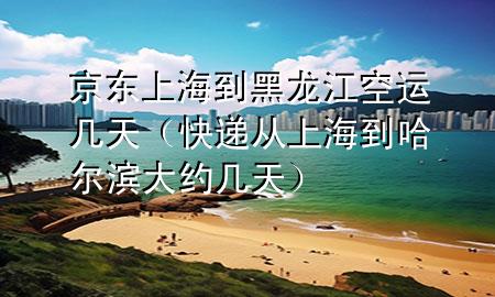 京东上海到黑龙江空运几天（快递从上海到哈尔滨大约几天）