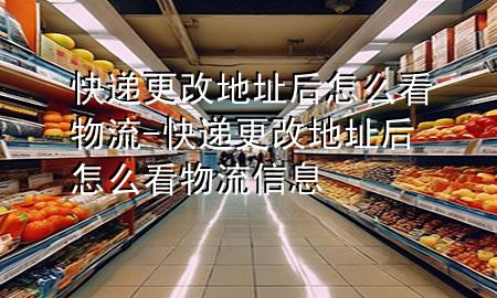 快递更改地址后怎么看物流-快递更改地址后怎么看物流信息