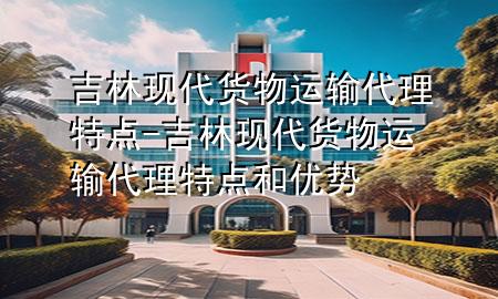 吉林现代货物运输代理特点-吉林现代货物运输代理特点和优势