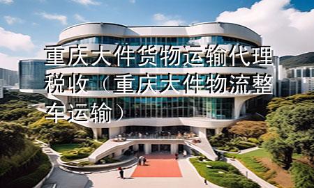 重庆大件货物运输代理税收(重庆大件物流整车运输)