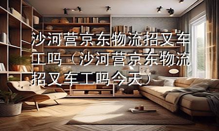 沙河营京东物流招叉车工吗(沙河营京东物流招叉车工吗今天)