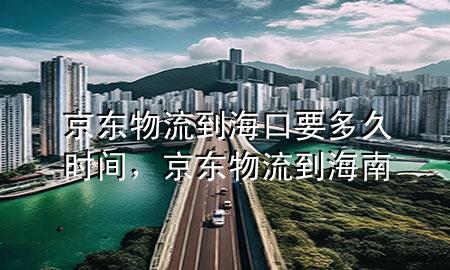 京东物流到海口要多久时间,京东物流到海南