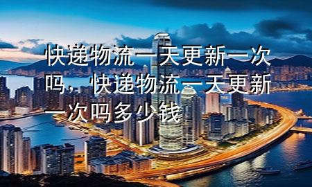 快递物流一天更新一次吗,快递物流一天更新一次吗多少钱