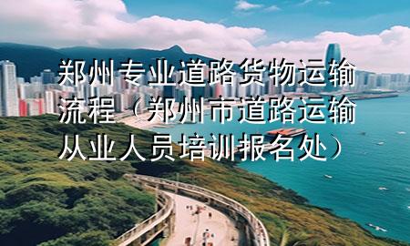 郑州专业道路货物运输流程(郑州市道路运输从业人员培训报名处)