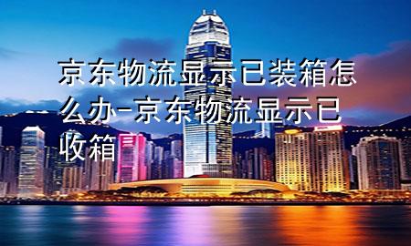 京东物流显示已装箱怎么办-京东物流显示已收箱