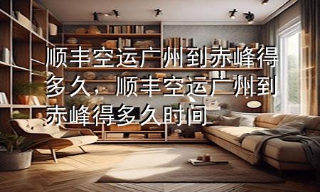顺丰空运广州到赤峰得多久，顺丰空运广州到赤峰得多久时间