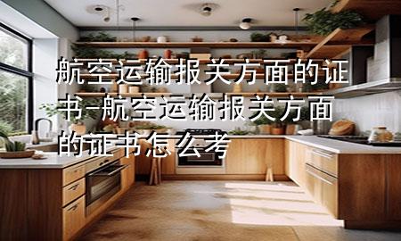 航空运输报关方面的证书-航空运输报关方面的证书怎么考
