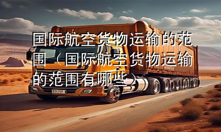 国际航空货物运输的范围(国际航空货物运输的范围有哪些)