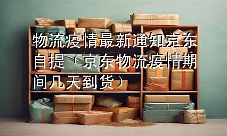 物流疫情最新通知京东自提(京东物流疫情期间几天到货)
